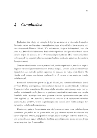 35
4 Conclusões
Realizamos um estudo no contexto de teorias que preveem a existência de grandes
dimensões extras ou dimensões extras dobradas, onde a intensidade é caracterizada por
uma constante de Plank modiﬁcada, MD, muito menor do que a 4-dimensional, MPl, tais
como o ADD e o Randall-Sundrum. Estes modelos possuem uma previsão robusta: micro
buracos negros de massa da de 1 TeV devem ser produzidos no LHC e suas assinaturas
poderão nos levar a um entendimento mais profundo da gravitação quântica e da estrutura
do espaço-tempo.
Neste estudo revisamos tanto a parte teórica, quanto experimental, envolvida na pro-
dução de buracos negros durante colisões de altas energias. Estudos analíticos e numéricos
foram feitos para entender melhor o processo de formação no regime semi-clássico. Os
cálculos nos levaram a uma taxa de produção de ∼ 108
buracos negros ao ano, no cenário
mais favorável.
Resultados apresentados pelo CMS [6], no entanto, são bastante desfavoráveis a esta
previsão. Porém, a interpretação dos resultados depende do modelo utilizado, e existem
diversas correções propostas na literatura, ainda no regime semi-clássico, todas elas le-
vando a uma taxa de produção menor e, portanto, apreciáveis somente com uma energia
de colisão maior, isto sugere que ainda podemos observar alguma assinatura após os fu-
turos upgrades do LHC. Portanto o resultado da busca do CMS deve ser tratado como
indicativo, não preditivo, de que a aproximação semi-clássica não é válida na região dos
parâmetros testados pelo experimento.
Finalmente, gostaria de acrescentar que não levamos em conta neste trabalho alguns
observáveis que podem ser de grande valia, uns que aparecem quando tratamos de um
buraco negro não-estático, cuja perda de energia, devido a rotação, na forma de radiação,
leva ao caso tratado aqui, e a Radiação Hawking, que está presente mesmo no caso de um
buraco negro do tipo Schwarzschild.
 