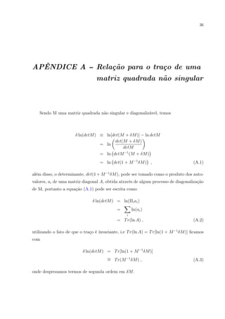 36
APÊNDICE A -- Relação para o traço de uma
matriz quadrada não singular
Sendo M uma matriz quadrada não singular e diagonalizável, temos
δ ln(detM) ≡ ln[det(M + δM)] − ln detM
= ln
det(M + δM)
detM
= ln detM−1
(M + δM)
= ln det(1 + M−1
δM) , (A.1)
além disso, o determinante, det(1 + M−1
δM), pode ser tomado como o produto dos auto-
valores, ai de uma matriz diagonal A, obtida através de algum processo de diagonalização
de M, portanto a equação (A.1) pode ser escrita como
δ ln(detM) = ln(Πiai)
=
i
ln(ai)
= Tr(ln A) , (A.2)
utilizando o fato de que o traço é invariante, i.e Tr(ln A) = Tr[ln(1 + M−1
δM)] ﬁcamos
com
δ ln(detM) = Tr[ln(1 + M−1
δM)]
∼= Tr(M−1
δM) , (A.3)
onde desprezamos termos de segunda ordem em δM.
 