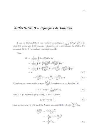 37
APÊNDICE B -- Equações de Einstein
A ação de Einstein-Hilbert com constante cosmológica é
1
16πG
d4
x
√
−g(R + λ),
onde G é a constante de Newton em 4 dimensões, g é o determinante da métrica, R o
escalar de Ricci e λ é a constante cosmológica em 4D.
Prova:
δS =
1
16πG
δ d4
x
√
−g(R + λ)
=
1
16πG
d4
x
δ
√
−gR
δgµν
+
δ
√
−gλ
δgµν
δgµν
=
1
16πG
d4
x
δ
√
−g
δgµν
R +
√
−g
δR
δgµν
+
δ
√
−g
δgµν
λ δgµν
= 0 (B.1)
=⇒
δ
√
−g
δgµν
R +
√
−g
δR
δgµν
+
δ
√
−g
δgµν
λ = 0 . (B.2)
Primeiramente, vamos avaliar o termo
δ
√
−g
δgµν
: levando em conta o Apêndice (A),
Tr(M−1
δM) =
1
detM
δ(detM) , (B.3)
com M = gµν
e notando que g = detgµν = detM−1
, temos
gµνδgµν
= gδ(g−1
) , (B.4)
onde a soma em µ e ν está implícita. Usando a equação (B.4), o termo
δ
√
−g
δgµν
ﬁca
δ
√
−g
δgµν
=
δ(−g−1
)−1/2
δgµν
= −
1
2
(g−1
)−3/2 δ(g−1
)
δgµν
= −
1
2
g1/2
gµν , (B.5)
 
