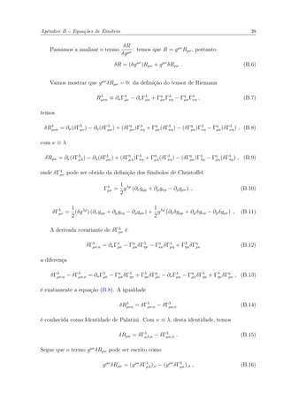 Apêndice B -- Equações de Einstein 38
Passamos a analisar o termo
δR
δgµν
: temos que R = gµν
Rµν, portanto
δR = (δgµν
)Rµν + gµν
δRµν . (B.6)
Vamos mostrar que gµν
δRµν = 0: da deﬁnição do tensor de Riemann
Rλ
µνκ ≡ ∂κΓλ
µν − ∂νΓλ
µκ + Γη
µνΓλ
κη − Γη
µκΓλ
νη , (B.7)
temos
δRλ
µνκ = ∂κ(δΓλ
µν) − ∂ν(δΓλ
µκ) + (δΓη
µν)Γλ
κη + Γη
µν(δΓλ
κη) − (δΓη
µκ)Γλ
νη − Γη
µκ(δΓλ
νη) , (B.8)
com ν ≡ λ
δRµκ = ∂κ(δΓλ
µλ) − ∂λ(δΓλ
µκ) + (δΓη
µλ)Γλ
κη + Γη
µλ(δΓλ
κη) − (δΓη
µκ)Γλ
λη − Γη
µκ(δΓλ
λη) , (B.9)
onde δΓλ
µν pode ser obtido da deﬁnição dos Símbolos de Christoﬀel
Γλ
µν =
1
2
gλρ
(∂νgρµ + ∂µgνρ − ∂ρgµν) , (B.10)
δΓλ
µν =
1
2
(δgλρ
) (∂νgρµ + ∂µgνρ − ∂ρgµν) +
1
2
gλρ
(∂νδgρµ + ∂µδgνρ − ∂ρδgµν) , (B.11)
A derivada covariante de δΓλ
µν é
δΓλ
µν;κ = ∂κΓλ
µν − Γη
µκδΓλ
ην − Γη
κνδΓλ
µη + Γλ
ηκδΓη
µν (B.12)
a diferença
δΓλ
µν;κ − δΓλ
µκ;ν = ∂κΓλ
µν − Γη
µκδΓλ
ην + Γλ
ηκδΓη
µν − ∂νΓλ
µκ − Γη
µνδΓλ
ηκ + Γλ
ηνδΓη
µκ , (B.13)
é exatamente a equação (B.8). A igualdade
δRλ
µνκ = δΓλ
µν;κ − δΓλ
µκ;ν (B.14)
é conhecida como Identidade de Palatini. Com ν ≡ λ, desta identidade, temos
δRµκ = δΓλ
µλ;κ − δΓλ
µκ;λ . (B.15)
Segue que o termo gµν
δRµν pode ser escrito como
gµν
δRµν = (gµν
δΓλ
µλ);ν − (gµν
δΓλ
µκ);λ , (B.16)
 