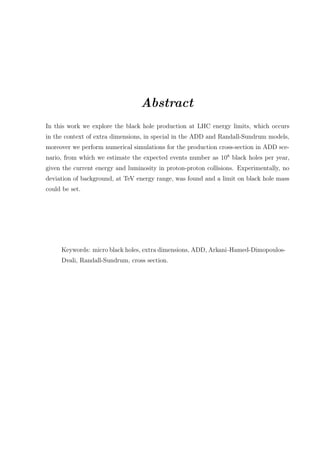 Abstract
In this work we explore the black hole production at LHC energy limits, which occurs
in the context of extra dimensions, in special in the ADD and Randall-Sundrum models,
moreover we perform numerical simulations for the production cross-section in ADD sce-
nario, from which we estimate the expected events number as 108
black holes per year,
given the current energy and luminosity in proton-proton collisions. Experimentally, no
deviation of background, at TeV energy range, was found and a limit on black hole mass
could be set.
Keywords: micro black holes, extra dimensions, ADD, Arkani-Hamed-Dimopoulos-
Dvali, Randall-Sundrum, cross section.
 