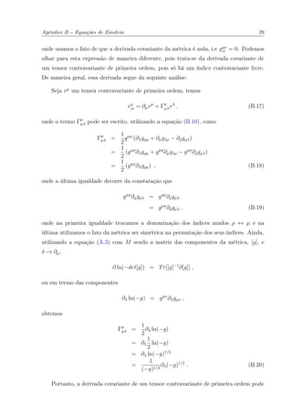 Apêndice B -- Equações de Einstein 39
onde usamos o fato de que a derivada covariante da métrica é nula, i.e gµν
;κ = 0. Podemos
olhar para esta expressão de maneira diferente, pois trata-se da derivada covariante de
um tensor contravariante de primeira ordem, pois só há um índice contravariante livre.
De maneira geral, essa derivada segue da seguinte análise:
Seja vµ
um tensor contravariante de primeira ordem, temos
vµ
;µ = ∂µvµ
+ Γµ
µλvλ
, (B.17)
onde o termo Γµ
µλ pode ser escrito, utilizando a equação (B.10), como
Γµ
µλ =
1
2
gµρ
(∂λgρµ + ∂µgλρ − ∂ρgµλ)
=
1
2
(gµρ
∂λgρµ + gµρ
∂µgλρ − gµρ
∂ρgµλ)
=
1
2
(gµρ
∂λgρµ) , (B.18)
onde a última igualdade decorre da constatação que
gµρ
∂µgρλ = gρµ
∂ρgµλ
= gµρ
∂ρgµλ , (B.19)
onde na primeira igualdade trocamos a denominação dos índices mudos ρ ↔ µ e na
última utilizamos o fato da métrica ser simétrica na permutação dos seus índices. Ainda,
utilizando a equação (A.3) com M sendo a matriz das componentes da métrica, [g], e
δ → ∂µ,
∂ ln(−det[g]) = Tr[[g]−1
∂[g]] ,
ou em termo das componentes
∂λ ln(−g) = gµν
∂λgµν ,
obtemos
Γµ
µλ =
1
2
∂λ ln(−g)
= ∂λ
1
2
ln(−g)
= ∂λ ln(−g)1/2
=
1
(−g)1/2
∂λ(−g)1/2
. (B.20)
Portanto, a derivada covariante de um tensor contravariante de primeira ordem pode
 