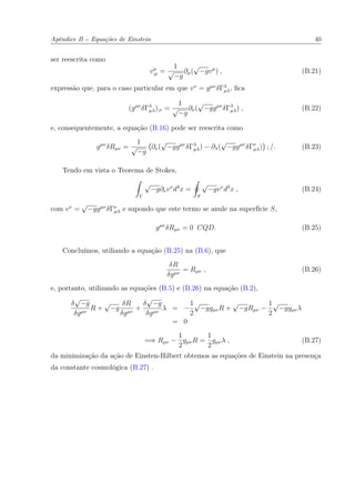 Apêndice B -- Equações de Einstein 40
ser reescrita como
vµ
;µ =
1
√
−g
∂µ(
√
−gvµ
) , (B.21)
expressão que, para o caso particular em que vν
= gµν
δΓλ
µλ, ﬁca
(gµν
δΓλ
µλ);ν =
1
√
−g
∂ν(
√
−ggµν
δΓλ
µλ) , (B.22)
e, consequentemente, a equação (B.16) pode ser reescrita como
gµν
δRµν =
1
√
−g
∂ν(
√
−ggµν
δΓλ
µλ) − ∂λ(
√
−ggµν
δΓν
µλ) ; /. (B.23)
Tendo em vista o Teorema de Stokes,
V
√
−g∂νvν
d4
x =
S
√
−gvν
d3
x , (B.24)
com vν
=
√
−ggµν
δΓν
µλ e supondo que este termo se anule na superfície S,
gµν
δRµν = 0 CQD. (B.25)
Concluímos, utiliando a equação (B.25) na (B.6), que
δR
δgµν
= Rµν , (B.26)
e, portanto, utilizando as equações (B.5) e (B.26) na equação (B.2),
δ
√
−g
δgµν
R +
√
−g
δR
δgµν
+
δ
√
−g
δgµν
λ = −
1
2
√
−ggµνR +
√
−gRµν −
1
2
√
−ggµνλ
= 0
=⇒ Rµν −
1
2
gµνR =
1
2
gµνλ , (B.27)
da minimização da ação de Einsten-Hilbert obtemos as equações de Einstein na presença
da constante cosmológica (B.27) .
 