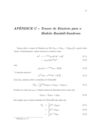 41
APÊNDICE C -- Tensor de Einstein para o
Modelo Randall-Sundrum
Vamos obter o tensor de Einstein em 5D, GMN ≡ RMN − 1/2gMN R, a partir deste
Ansatz. Primeiramente, vamos reescrever a métrica como
ds2
= e−2A(y)
ηµνdxµ
dxν
+ dy2
(C.1)
= gMN (y)dxM
dxN
, (C.2)
com
gMN (y) = e−2A(y)
ηµν + δ5
M δ5
N . (C.3)
1
A métrica inversa é
gMN
(y) = e2A(y)
ηµν
+ δM
5 δN
5 . (C.4)
Com isso, podemos obter os símbolos de Christoﬀel
ΓP
MN =
1
2
gPR
(δM gNR + δN gRM − δRgMN ) , (C.5)
levando em conta que gMN é função apenas da dimensão extra, temos que
δLgMN = δ5gMN = δ5gµν . (C.6)
Isso implica que os únicos símbolos de Christoﬀel não nulos são
Γ5
µν =
1
2
g5R
(−δRgµν) (C.7)
=
1
2
g55
(−δ5gµν) (C.8)
=
1
2
A e−2A
ηµν , (C.9)
1
Deﬁnimos y ≡ x5
 