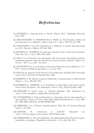 44
Referências
[1] AITCHISON, I. Supersymmetry in Particle Physics. [S.l.]: Cambridge University
Press, 2007.
[2] ARKANI-HAMED, N.; DIMOPOULOS, S.; DVALI, G. The hierarchy problem and
new dimensions at a millimeter. Physics Letters B, v. 429, p. 263–272, jun. 1998.
[3] ANTONIADIS, I. et al. New dimensions at a millimeter to a Fermi and superstrings
at a TeV. Phys.Lett., B436, p. 257–263, 1998.
[4] RANDALL, L.; SUNDRUM, R. Large mass hierarchy from a small extra dimension.
Phys. Rev. Lett., v. 83, p. 3370–3373, 1999.
[5] AAD, G. et al. Search for new phenomena with the monojet and missing transverse
momentum signature using the atlas detector in proton–proton collisions. Physics Let-
ters B, v. 705, n. 4, p. 294 – 312, 2011.
[6] CHATRCHYAN, S. et al. Search for microscopic black holes in pp collisions at
√
s =
7TeV . Journal of High Energy Physics, v. 4, p. 61, 2012.
[7] WALD, R. M. Quantum Field Theory in Curved Spacetime and Black Hole Thermody-
namics. [S.l.]: University Of Chicago Press, 1994.
[8] HAWKING, S. W. Particle creation by black holes. Communications in Mathematical
Physics, v. 43, p. 199–220, 1975.
[9] SUSSIKIND, L.; LINDESAY, J. An Introduction to Black Holes, Information and the
String Theory Revolution: The Holographic Universe. [S.l.]: World Scientiﬁc, 2005.
[10] PRAKASH, P. Lecture Notes 8: Hawking Radiation. 2011. Disponível em:
<http://www.cs.mcgill.ca/ prakash/Qft/lecture8.pdf>.
[11] TANGHERLINI, F. Schwarzschild ﬁeld in n dimensions and the dimensionality of
space problem. Il Nuovo Cimento (1955-1965), Italian Physical Society, v. 27, p. 636–
651, 1963. ISSN 1827-6121. 10.1007/BF02784569.
[12] BERINGER, J. et al. Review of particle physics. Phys. Rev. D, American Physical
Society, v. 86, 2012.
[13] NASTASE, H. Introduction to AdS-CFT. Disponível em:
<http://www.ift.unesp.br/users/nastase/AdS-CFTnotes.pdf>.
[14] NORDSTRőM, G. Über die möglichkeit, das elektromagnetische feld und das gravi-
tationsfeld zu vereinigen. Physikalische Zeitschrift, v. 15, p. 504–506, 1914.
 