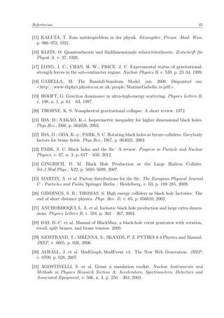 Referências 45
[15] KALUZA, T. Zum unitätsproblem in der physik. Sitzungsber. Preuss. Akad. Wiss,
p. 966–972, 1921.
[16] KLEIN, O. Quantentheorie und fünfdimensionale relativitätstheorie. Zeitschrift für
Physik A, v. 37, 1926.
[17] LONG, J. C.; CHAN, H. W.; PRICE, J. C. Experimental status of gravitational-
strength forces in the sub-centimeter regime. Nuclear Physics B, v. 539, p. 23–34, 1999.
[18] GABELLA, M. The Randall-Sundrum Model. jun. 2006. Disponível em:
<http://www-thphys.physics.ox.ac.uk/people/MaximeGabella/rs.pdf>.
[19] HOOFT, G. Graviton dominance in ultra-high-energy scattering. Physics Letters B,
v. 198, n. 1, p. 61 – 63, 1987.
[20] THORNE, K. S. Nonspherical gravitational collapse: A short review. 1972.
[21] IDA, D.; NAKAO, K.-i. Isoperimetric inequality for higher dimensional black holes.
Phys.Rev., D66, p. 064026, 2002.
[22] IDA, D.; ODA, K.-y.; PARK, S. C. Rotating black holes at future colliders: Greybody
factors for brane ﬁelds. Phys.Rev., D67, p. 064025, 2003.
[23] PARK, S. C. Black holes and the lhc: A review. Progress in Particle and Nuclear
Physics, v. 67, n. 3, p. 617 – 650, 2012.
[24] GINGRICH, D. M. Black Hole Production at the Large Hadron Collider.
Int.J.Mod.Phys., A22, p. 5685–5699, 2007.
[25] MARTIN, A. et al. Parton distributions for the lhc. The European Physical Journal
C - Particles and Fields, Springer Berlin / Heidelberg, v. 63, p. 189–285, 2009.
[26] GIDDINGS, S. B.; THOMAS, S. High energy colliders as black hole factories: The
end of short distance physics. Phys. Rev. D, v. 65, p. 056010, 2002.
[27] ANCHORDOQUI, L. A. et al. Inelastic black hole production and large extra dimen-
sions. Physics Letters B, v. 594, p. 363 – 367, 2004.
[28] DAI, D.-C. et al. Manual of BlackMax, a black-hole event generator with rotation,
recoil, split branes, and brane tension. 2009.
[29] SJOSTRAND, T.; MRENNA, S.; SKANDS, P. Z. PYTHIA 6.4 Physics and Manual.
JHEP, v. 0605, p. 026, 2006.
[30] ALWALL, J. et al. MadGraph/MadEvent v4: The New Web Generation. JHEP,
v. 0709, p. 028, 2007.
[31] AGOSTINELLI, S. et al. Geant a simulation toolkit. Nuclear Instruments and
Methods in Physics Research Section A: Accelerators, Spectrometers, Detectors and
Associated Equipment, v. 506, n. 3, p. 250 – 303, 2003.
 