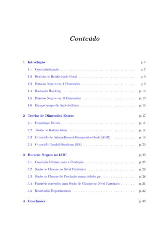 Conteúdo
1 Introdução p. 7
1.1 Contextualização . . . . . . . . . . . . . . . . . . . . . . . . . . . . . . p. 7
1.2 Revisão de Relatividade Geral . . . . . . . . . . . . . . . . . . . . . . . p. 9
1.3 Buracos Negros em 4 Dimensões . . . . . . . . . . . . . . . . . . . . . . p. 9
1.4 Radiação Hawking . . . . . . . . . . . . . . . . . . . . . . . . . . . . . p. 10
1.5 Buracos Negros em D Dimensões . . . . . . . . . . . . . . . . . . . . . p. 13
1.6 Espaço-tempo de Anti-de-Sitter . . . . . . . . . . . . . . . . . . . . . . p. 14
2 Teorias de Dimensões Extras p. 17
2.1 Dimensões Extras . . . . . . . . . . . . . . . . . . . . . . . . . . . . . . p. 17
2.2 Teoria de Kaluza-Klein . . . . . . . . . . . . . . . . . . . . . . . . . . . p. 17
2.3 O modelo de Arkani-Hamed-Dimopoulos-Dvali (ADD) . . . . . . . . . p. 18
2.4 O modelo Randall-Sundrum (RS) . . . . . . . . . . . . . . . . . . . . . p. 20
3 Buracos Negros no LHC p. 25
3.1 Condição Mínima para a Produção . . . . . . . . . . . . . . . . . . . . p. 25
3.2 Seção de Choque no Nível Partônico . . . . . . . . . . . . . . . . . . . p. 26
3.3 Seção de Choque de Produção numa colisão pp . . . . . . . . . . . . . p. 28
3.4 Possíveis correções para Seção de Choque no Nível Partônico . . . . . . p. 31
3.5 Resultados Experimentais . . . . . . . . . . . . . . . . . . . . . . . . . p. 32
4 Conclusões p. 35
 