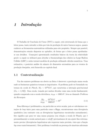7
1 Introdução
O Trabalho de Conclusão de Curso (TCC) a seguir, está estruturado de forma que o
leitor possa, tanto entender a ideia por trás da produção de micro buracos negros, quanto
conhecer as ferramentas matemáticas utilizadas para este propósito. Sempre que possível,
demonstrações estarão dispostas no apêndice, de forma que o leitor possa aprofundar-
se nos detalhes. Começarei apresentando resultados básicos da teoria da relatividade
geral e a seguir os utilizarei para abordar a fenomenologia das colisões no Large Hadron
Collider (LHC) e então testarei modelos de produção utilizando cálculos numéricos. Uma
estimativa, e posterior análise do número de dimensões necessárias para os eventos de
produção desejados, será fornecida no capítulo ﬁnal.
1.1 Contextualização
Um dos maiores problemas em aberto na física é descrever a gravitação numa escala
onde os fenômenos quânticos tornam-se importantes. O problema pode ser formulado em
termos da escala de Planck, MP ∼ 1019
GeV , que caracteriza a interação gravitacional
(GN = 1/M2
P ). Essa escala, tomada por muitas décadas como uma escala fundamental,
quando comparada com a escala eletrofraca, mEW ∼ 100GeV , leva ao chamado Problema
da Hierarquia
MP
mEW
∼
1019
GeV
100GeV
∼ 1017
(1.1)
Essa diferença é problemática, em particular no setor escalar, pois se calcularmos cor-
reções de loop único para uma partícula como o Higgs, encontraremos uma divergência
quadrática (em contraste com as divergências logarítmicas encontradas normalmente).
Isto signiﬁca que para ter uma massa pequena (em relação a escala de Planck, que é
presumidamente a escala natural para o cutoﬀ ) precisaríamos de um ajuste ﬁno extrema-
mente preciso (divergências logarítmicas não requerem tanta precisão, visto que a função
log cresce mais lentamente). Este problema é resolvido na presença de simetrias adicionais
 