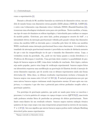 1.1 Contextualização 8
como a supersimetria [1].
Durante a década de 90, modelos baseados na existência de dimensões extras, um mo-
delo de mundo brana com dimensões extras grandes (LED) planas (ADD [2], AADD [3]),
e outro com 5-dimensões cuja dimensão extra é dobrada (WED) (Randall-Sundrum [4]),
trouxeram uma abordagem totalmente nova para este problema. Nestes modelos, a brana,
um tipo de muro de domínios ou sóliton topológico, é introduzida para conﬁnar os campos
do modelo padrão. Grávitons, por outro lado, podem propagar-se através do bulk1
, e a
intensidade efetiva da interação gravitacional é diluída pelo grande volume das dimensões
extras dos modelos LED ou desviada para o vermelho pelo fator de dobra nos modelos
WED, resultando numa interação gravitacional fraca como observamos. A verdadeira in-
tensidade da interação gravitacional somente é percebida em escalas de distância menores
do que o raio da compactiﬁcação ou do que o tamanho das dimensões extras. Logo, a
verdadeira escala da gravidade, MD, pode ser tão baixa quanto a escala eletrofraca e o
Problema da Hierarquia é resolvido. Uma previsão deste cenário é a possibilidade de pro-
dução de buracos negros no LHC, tema deste trabalho de conclusão. Este tópico, embora
seja muito popular, parece estar longe de veriﬁcação experimental: buracos negros feitos
em laboratório requerem uma modiﬁcação na gravitação de Einstein devido à inserção de
novas dimensões espaciais, que de acordo com os últimos experimentos ainda não foram
detectadas [5]. Além disso, os últimos resultados experimentais excluem a formação de
buracos negros com massa entre 3.8 até 5.3 TeV [6]. É natural perguntarmo-nos por que
esses micros buracos negros continuam sendo importantes mesmo 10 anos após sua con-
jectura, e a resposta é que eles tem o potencial para relevar profundos insigths sobre a
gravitação quântica.
Um protótipo de gravitação quântica, que pode ser usado para testar os conceitos e
processos, é a teoria quântica de campos em espaço-tempos curvos (QFTCS)[7], uma teoria
onde podemos estudar física de partículas na presença de efeitos gravitacionais. Neste
limite semi-clássico há um resultado robusto: buracos negros emitem radiação térmica
quântica do tipo corpo negro com uma temperatura proporcional ao inverso de sua massa,
T ∝ 1/M [8]. Isto nos signiﬁca que micros buracos negros podem emitir radiação Hawking
detectável pelos nossos experimentos.
1
Espaço contendo as dimensões extras.
 