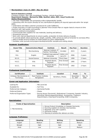 3. Merchandiser ( June 14, 2007 - May 29, 2012) 
Sonia & Sweaters Limited 
Company Location: Plot- 604, Kondolbagh,Taiubpur, Ashulia Road,Saver 
Department: Sweater. Worked for MGB, Kaufhof, Adler, MCC, Lloyd Textile Ltd. 
Duties/Responsibilities: 
* The main responsibility was processing orders independently handle. 
* Interacting with the buyers directly for any clarifications & getting all required approvals within the target 
dates. 
* Understand and follow customer procedures for order fulfillment. 
* Proper execution of orders according to planned Time & Action Plan on regular basis to ensure on time 
shipment with right quality and quantity. 
* General costing & consumption. 
* Communicate with suppliers for raw materials, booking and delivery. 
* Accessories sourcing. 
* Work with internal departments to ensure quality, production & timely delivery of goods. 
* To provide details about packing list, weight, quantity, CBM, cartons as well as forwarder to overseas office. 
* Able to handle several numbers of orders/styles at a time independently. 
* Facilitate order pursuits and prepare development/offer samples and costing sheets. 
Academic Qualification: 
Exam Title Concentration/Major Institute Result Pas.Year Duration 
MBA Merchandising 
National Institute of 
Fashion Technology 
Enrolled 2015 2 years 
M.A. English 
Daffodil International 
University 
CGPA:3.23 
out of 4 
2006 2 years 
B.S.S. Social Science National University Third Class 1999 2 Years 
H.S.C. Arts 
Rajshahi Board, 
Rajshahi 
First Division 
1995 2 Years 
S.S.C. Arts 
Rajshahi Board, 
Rajshahi 
First Division 
1993 2 Years 
Professional Qualification: 
Certification Institute Location From To 
Knitwear Merchandising & 
Technology. 
Pearl Fashion Institute, 
Bangladesh. 
Baridhara, Dhaka. 
November 
10, 2007 
May 15, 
2008 
Career and Application Information: 
Looking For : Mid Level Job 
Available For : Full Time 
Preferred Job Category : Garments/Textile 
Preferred District : Dhaka 
Preferred Organization Types : Buying House (Garments), Multinational Companies, Sweater Industry, 
Garments (Woven/Apparel/Knitting), Accessories, Trading or 
Export/Import, Clearing & Forwarding (C&F) Companies. 
Specialization: 
Fields of Specialization Description 
 Merchandising 
1. Strong Product Knowledge on Sweater Garments. 
2. Sourcing suppliers to develop new business. 
3. Negotiate price with suppliers. 
4. Garments costing. 
5. Planning to achieve the delivery on-time. 
Language Proficiency: 
Language Reading Writing Speaking 
English Medium Medium Medium 
Bengali High High High 
Hindi Low Low Medium 
969ac15e-c928-4c7d-8175-91acda0e10e8-141211134950-conversion-gate01 Page 2 of 3 
 
