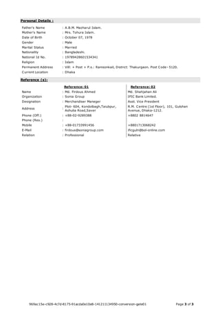 Personal Details : 
Father's Name : A.B.M. Mazharul Islam. 
Mother's Name : Mrs. Tohura Islam. 
Date of Birth : October 07, 1978 
Gender : Male 
Marital Status : Married 
Nationality : Bangladeshi. 
National Id No. : 19789428601534341 
Religion : Islam 
Permanent Address : Vill: + Post + P.s.: Ranisonkail, District: Thakurgaon. Post Code- 5120. 
Current Location : Dhaka 
Reference (s): 
Reference: 01 Reference: 02 
Name : Md. Firdous Ahmed Md. Shahjahan Ali 
Organization : Sonia Group IFIC Bank Limited. 
Designation : Merchandiser Maneger Asst. Vice President 
Address : 
Plot- 604, Kondolbagh,Taiubpur, 
Ashulia Road,Saver 
R.M. Centre (1st Floor), 101, Gulshan 
Avenue, Dhaka-1212. 
Phone (Off.) : +88-02-9289388 +8802 8814647 
Phone (Res.) : 
Mobile : +88-01733991456 +8801713068242 
E-Mail : firdous@soniagroup.com ificguln@bol-online.com 
Relation : Professional Relative 
969ac15e-c928-4c7d-8175-91acda0e10e8-141211134950-conversion-gate01 Page 3 of 3 

