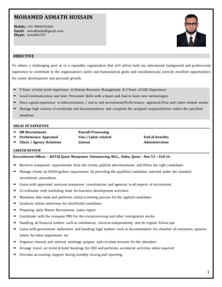 1
OBJECTIVE
To obtain a challenging post at in a reputable organization that will utilize both my educational background and professional
experience to contribute to the organization's noble and humanitarian goals and simultaneously provide excellent opportunities
for career development and personal growth.
 5 Years of total work experience in Human Resource Management & 3 Years of UAE Experience.
 Good Communication and Inter Personnel Skills with a Quest and Zeal to learn new technologies.
 Have a good experience in Administration / end to end recruitment/Performance appraisal/Visa and Labor related works.
 Manage high volume of workloads and documentations and complete the assigned responsibilities within the specified
deadlines
AREAS OF EXPERTISE
 HR Recruitment Payroll Processing
 Performance Appraisal Visa / Labor related End of benefits
 Client / Agency Relations Liaison Administration
CAREER REVIEW
Recruitment Officer – RETAJ Qatar Manpower Outsourcing WLL., Doha, Qatar - Nov’15 – Feb’16
 Receives manpower requirements from the clients, publish advertisements and filters the right candidates
 Manage clients by fulfillingtheir requirement by providing the qualified candidates selected under the standard
recruitment procedures.
 Liaise with appointed overseas manpower consultancies and agencies in all aspects of recruitment.
 Co-ordinates with marketing team for business development activities.
 Maintains data bank and performs initial screening process for the applied candidates
 Conducts online interviews for shortlisted candidates.
 Preparing daily Master Recruitment status report
 Coordinate with the company PRO for the visaprocessing and other immigration works
 Handling all financial matters such as remittances, invoices independently and do regular follow-ups
 Liaise with government authorities and handling legal matters such as documentation for chamber of commerce, sponsor
letters for labor department etc.
 Organize internal and external meetings, prepare and circulate minutes for the attendees
 Arrange travel, air ticket & hotel bookings for CEO and performs secretarial activities when required
 Provides accounting support during monthly closing and reporting
MOHAMED ASMATH HUSSAIN
Mobile: +91 9894291604
Email: asmathmba@gmail.com
Skype: asmath1233
 
