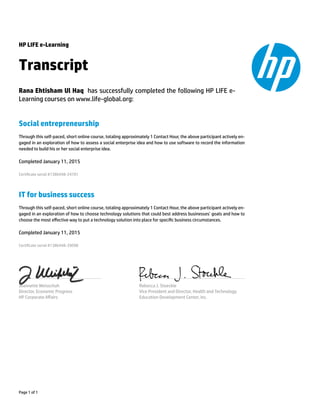 HP LIFE e-Learning
Transcript
Rana Ehtisham Ul Haq has successfully completed the following HP LIFE e-
Learning courses on www.life-global.org:
Social entrepreneurship
Through this self-paced, short online course, totaling approximately 1 Contact Hour, the above participant actively en-
gaged in an exploration of how to assess a social enterprise idea and how to use software to record the information
needed to build his or her social enterprise idea.
Completed January 11, 2015
Certicate serial #1386448-24701
IT for business success
Through this self-paced, short online course, totaling approximately 1 Contact Hour, the above participant actively en-
gaged in an exploration of how to choose technology solutions that could best address businesses’ goals and how to
choose the most eﬀective way to put a technology solution into place for specic business circumstances.
Completed January 11, 2015
Certicate serial #1386448-39098
Jeannette Weisschuh
Director, Economic Progress
HP Corporate Aﬀairs
Rebecca J. Stoeckle
Vice President and Director, Health and Technology
Education Development Center, Inc.
Page 1 of 1
 