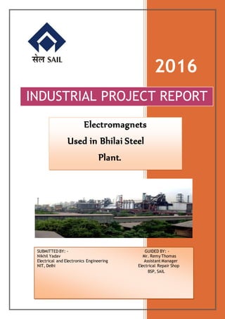 2016
INDUSTRIAL PROJECT REPORT
Electromagnets
Used in Bhilai Steel
Plant.
SUBMITTED BY: - GUIDED BY: -
Nikhil Yadav Mr. Remy Thomas
Electrical and Electronics Engineering Assistant Manager
NIT, Delhi Electrical Repair Shop
BSP, SAIL
 