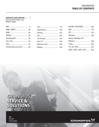 GRUNDFOS
TABLE OF CONTENTS
GRUNDFOS
SERVICE &
SOLUTIONS
GRUNDFOS
SERVICE &
SOLUTIONS
BM.......................................
BME, BMET.........................
BMP.....................................
BMQE..................................
®
BoosterpaQ ........................
CH, CHI...............................
CM.......................................
Control Box & CU321..........
CR.......................................
Disinfection..........................
Dosing.................................
HS.......................................
Jet Pumps...........................
LM, LP.................................
Machine Tool.......................
Magna.................................
ML/MG, MLE/MGE..............
MQ.......................................
SP........................................
Sanitary...............................
Sump, Sewage and
Effluent................................
Tools....................................
TP, UP, UPS........................
UMC, UPC, UMT, UPT........
4
20
26
30
32
34
42
48
50
124
132
140
142
146
148
164
SERVICE AND REPAIR......
Service Information and
Repair Rates
1
166
170
174
192
196
202
210
218
 