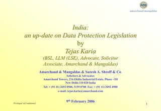 Privileged & Confidential 1
India:
an up-date on Data Protection Legislation
by
Tejas Karia
(BSL, LLM (LSE), Advocate, Solicitor
Associate, Amarchand & Mangaldas)
Amarchand & Mangaldas & Suresh A. Shroff & Co.
Solicitors & Advocates
Amarchand Towers, 216 Okhla Industrial Estate, Phase - III
New Delhi-110 020 India
Tel: + (91 11) 2692 0500, 5159 0700 Fax: + (91 11) 2692 4900
e-mail: tejas.karia@amarchand.com
9th February 2006
 