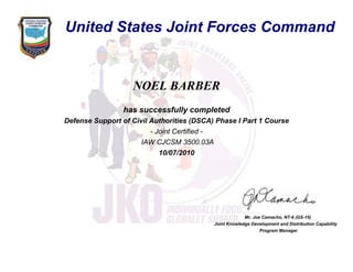 NOEL BARBER
has successfully completed
Defense Support of Civil Authorities (DSCA) Phase I Part 1 Course
- Joint Certified -
IAW CJCSM 3500.03A
10/07/2010
Mr. Joe Camacho, NT-6 (GS-15)
Joint Knowledge Development and Distribution Capability
Program Manager
United States Joint Forces Command
 