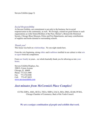 Stevens Exhibits (page 3)
Social Responsibility
At Stevens Exhibits, our commitment is not only to the business, but in social
responsiveness to the community, as well. We lovingly, extend our good fortune to such
organizations as Little Sisters/Brothers of the Poor, Shriner’s, Bronzeville Historical
Society, Chicago Blues Museum, Police and Fire Departments, and many contributions
of supplies and books donated to surrounding schools.
Thank you!
This house was built on relationships. No one night stands here.
From the very beginning, strong ethics and traditions instilled in our culture is what sets
us apart from the competition.
From our family to yours…we whole heartedly thank you for allowing us into your
home.
Stevens Exhibits/Displays, Inc.
3900 S. Union Avenue
Chicago, IL 60609
Phone: 773.523.3900
Fax: 773.376.8300
Cell: 773.457.8823
www.stevensexhibits.com
Just minutes from McCormick Place Complex!
CCTB, EDPA, AMA, HCEA, TSEA, NBPA, EACA, IMA, DMA, IEAM, PCMA,
Chicago Chamber of Commerce, Back of the Yards Council.
We are a unique combination of people and exhibits that work.
 