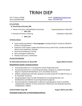 TRINH DIEP
915 7th Street S APT#9 Email: ditr0901@stcloudstate.edu
Saint Cloud MN 56301 Phone: 320-298-5199
EDUCATION
St. Cloud State University, MN
 Master of Science in Rehabilitation Counseling Expected graduate in May 2017
o GPA: 3.91
 Bachelor of Science in Nursing Graduated in May 2014
o GPA: 3.76
SPECIAL SKILLS
 Fluent (verbal and written) in four languages including of English, Cantonese, Mandarin
Chinese, and Vietnamese.
 Proficient in EPIC System, Evident Based Practice Assessment Tools, and Microsoft Office
(Word, Excel, PowerPoint, Outlook).
 Sexual Assault Advocacy Training.
 Basic Life Support Certification.
 Healing Touch Level 1 Certification
WORKEXPERIENCE
St. Cloud State University, St. Cloud, MN August.2015 to Present
Rehabilitation Studies- Graduate Assistant
 Assisted the professors in reviewing the Cultural Programing Grant.
 Assisted the professors in researching and writing a proposal to establish the Master
Degree in Psychiatric Rehabilitation, at St. Cloud State University.
 Worked collaboratively with other graduate assistants to plan for The ABILITY Event, at
St. Cloud State University.
 Designed program flyers for both Rehabilitation Counseling Education and
Rehabilitation and Addiction Counseling Education programs.
 Recruited potential undergraduate students by mailing program flyers to qualified
undergraduate programs at many universities in Minnesota and speaking to potential
undergraduate students.
Sanford Health, Fargo, ND August. 2014 to July. 2015
Orthopedic Surgery Unit- In Patient Registered Nurse
 