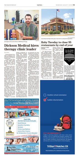 THE DICKSON HERALD WEDNESDAY, AUGUST 17, 2016 • 3ANEWS
Sudden or alarming symptoms could mean a more serious
problem. If you are experiencing emergent symptoms, you
can rely on our emergency room to be there for you 24/7. Our
team of expert emergency trained physicians will diagnose
and treat you so you can finish back-to-school shopping.
TRISTARHEALTH.COM/BACKTOSCHOOL
IS IT AN EMERGENCY?
Another school orientation
Sudden disorientation
TN-0001044885
OUTSTANDING DENTAL CARE
From the Smile Makeover Specialists
Gaylan Brown, DDS Ben Cannon, DDS Dan Thompson, DMD
Your Local Hometown Dentist Office serving Dickson County and surrounding areas for over 30 years!
FAMILY DENTISTRY AGES 2 THRU ADULT
East Hills
Dental Services Include:
• Adult Braces
• Sedation Dentistry
• Veneers
• Financing Options
• Same Day Crowns
No Temporary Crowns Needed
Lighting the way to a brighter smile.
102 Hwy 70E • Dickson, TN 37055
615-446-4644
210 E. Main Street • Waverly, TN
931-296-3882
TN-TEN0011528-02
Choose with care the monument
that will stand always in reverent
beauty, forever marking a cherished
memory. We offer a wide selection
of beautiful Memorials as well as
quality craftsmanship.
“Our Specialty is Quality”
Any Type Memorial
Bronze • Granite • Marble
Dickson Monument Co.
513 N. Charlotte St.
Dickson, Tennessee
(615) 446-4760
for your Particular
Need
Get the Right
MEMORIAL
Dickson Medical Asso-
ciates is pleased to wel-
come Josh Vaughn as clin-
ic director of its Physical
Therapy clinic.
A native of the Dick-
son-area, Vaughn comes
to DMA from Results
Physiotherapy where he
has practiced physical
therapy for the past two
years.
“Dickson is the city I
grew up in. I like it here,”
said Vaughn. “It's very a
home-filled place where
my family can grow up.
There is a need for phys-
ical therapists in Dickson.
So if I need to work, what
better place than where I
can give back to the com-
munity that raised me.”
DMA unveiled their
physical therapy services
in December of 2015. Lo-
cated at 766 Hwy 46
South, DMA Physical
Therapy provides an ar-
ray of quality services in
orthopedics, sports medi-
cine and total joint re-
placement.
"One thing I really like
isthatIcangoonthisjour-
ney with a patient and
guide them through a
whole treatment regimen
from day one,” said
Vaughn. “I like the aspect
of helping people, but also
giving them the tools to
help themselves.”
Vaughn is currently
earning certification in
dry needling. This certifi-
cation will establish
Vaughn as one of the few
specialistsintheareawho
can administer this thera-
py technique.
One of the biggest
questions Vaughn gets is
how dry needling is not
acupuncture.
Vaughn describes the
dry needling process with
an example of a patient
with an issue of chronic
back pain with constant
spams. As the therapist,
his first task is to work on
the muscles, to release
tension and restore bal-
ance,sothepatientcanre-
build the muscle with the
right range of motion.
“If it takes so long that
I dig and dig into a muscle
and I’m not seeing pro-
gress happening like it
should, I can use fine fila-
ment needles and go into
the muscle belly,” said
Vaughn.
The needles activate
trigger points to relax the
muscles. Vaughn says dry
needling is a good way to
getsomequickmovement
in people and follow up
with correct exercises to
maintain it.
“That’s why it’s not like
an acupuncture,” said
Vaughn. “There is no chi
involved. Dry needling is
only a tool to move recov-
ery along. It’s not a treat-
ment I hang my hat on. It’s
not necessarily the right
method for everyone, nor
is it a day one treatment.”
For Vaughn, a key part
of his job is getting inside
his patients’ heads and
figuring out their number
one need.
“When you get that
kind of aha moment from
someone who has gone
through therapy for a
while and says, ‘You know
what?Iwasabletopickup
my grandkid. I just did it
and forgot I usually can't.’
It’s a neat thing to be a
part of that moment,” said
Vaughn.
Vaughn has begun see-
ing patients as of August
1. Appointments can be
made by phone at 615-560-
5112.
Dickson Medical Asso-
ciates is one of the largest
multispecialty, physician-
owned medical groups in
Tennessee. DMA has
eight locations providing
a wide range of medical
services and diagnostic
testing. The multispecial-
ty practice of 21 physi-
cians and eight mid-level
providersoffersthelatest
inmedicaltechnologyand
patient care for the five
counties it serves. For
more information about
Dickson Medical Asso-
ciates, please call (615)
446-5121 or (800) 303-5121,
or go online to: www.dick-
sonmd.com.
Dickson Medical hires
therapy clinic leader
FOR THE HERALD
SUBMITTED
Josh Vaughn is the new clinic director of DMA Physical Therapy.
The Maryville-based
Ruby Tuesday restau-
rant chain said Thursday
that it would close 95 of
its underperforming lo-
cations by the end of the
year in a move to help cut
losses.
The locations to be
shut down were not im-
mediately identified.
Shares of the compa-
ny fell 10.2 percent in af-
ter-hours trading on
Thursday after the chain
reported a fourth-quar-
ter net loss of $27.6 mil-
lion, or 46 cents a share,
compared with a net gain
of $4.3 million, or 7 cents
ashare,inthesamequar-
ter last year.
Adjusted earnings to-
taled 10 cents per share,
while revenue totaled
$279.3 million, down
from $296.8 million last
year.
But the costs of the
planned closures make
up a large portion of the
$43.8 million expense
that reduced net earn-
ings.
The company said
that employees dis-
placed from the closed
properties would be of-
fered positions in nearby
locations, when possible.
Ruby Tuesday said it
had a total of 724 loca-
tions as of May 31.
“The decision to close
restaurants is a difficult
but necessary step as we
take aggressive actions
to strengthen our organi-
zation,” JJ Buettgen, the
CEO, said in a release.
“Performance at each
of these locations, de-
spite the loyalty of val-
ued guests and the ef-
forts of our dedicated
employees, was not
meeting expectations,”
he said.
Total revenue
dropped 5.9 percent dur-
ing the company’s fourth
quarter,to$279.3million.
FILE / THE TENNESSEAN
Casual dining chain Ruby Tuesday plans to close dozens of underperforming locations.
Ruby Tuesday to close 95
restaurants by end of year
KNOXVILLE NEWS
SENTINEL
USA TODAY NETWORK – TENNESSEE
 
