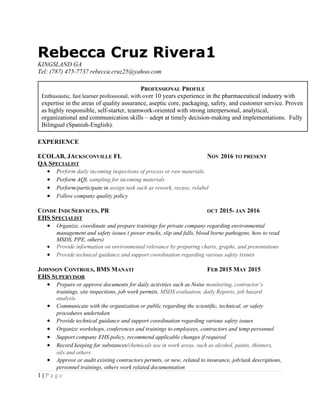 Rebecca Cruz Rivera1
KINGSLAND GA
Tel: (787) 475-7737 rebecca.cruz25@yahoo.com
EXPERIENCE
ECOLAB, JACKSCONVILLE FL NOV 2016 TO PRESENT
QA SPECIALIST
• Perform daily incoming inspections of process or raw materials.
• Perform AQL sampling for incoming materials
• Perform/participate in assign task such as rework, recase, relabel
• Follow company quality policy
CONDE INDUSERVICES, PR OCT 2015- JAN 2016
EHS SPECIALIST
• Organize, coordinate and prepare trainings for private company regarding environmental
management and safety issues ( power trucks, slip and falls, blood borne pathogens, how to read
MSDS, PPE, others)
• Provide information on environmental relevance by preparing charts, graphs, and presentations
• Provide technical guidance and support coordination regarding various safety issues
JOHNSON CONTROLS, BMS MANATI FEB 2015 MAY 2015
EHS SUPERVISOR
• Prepare or approve documents for daily activities such as Noise monitoring, contractor’s
trainings, site inspections, job work permits, MSDS evaluation, daily Reports, job hazard
analysis
• Communicate with the organization or public regarding the scientific, technical, or safety
procedures undertaken
• Provide technical guidance and support coordination regarding various safety issues
• Organize workshops, conferences and trainings to employees, contractors and temp personnel
• Support company EHS policy, recommend applicable changes if required
• Record keeping for substances/chemicals use in work areas, such as alcohol, paints, thinners,
oils and others
• Approve or audit existing contractors permits, or new, related to insurance, job/task descriptions,
personnel trainings, others work related documentation
1 | P a g e
PROFESSIONAL PROFILE
Enthusiastic, fast learner professional, with over 10 years experience in the pharmaceutical industry with
expertise in the areas of quality assurance, aseptic core, packaging, safety, and customer service. Proven
as highly responsible, self-starter, teamwork-oriented with strong interpersonal, analytical,
organizational and communication skills – adept at timely decision-making and implementations. Fully
Bilingual (Spanish-English).
 