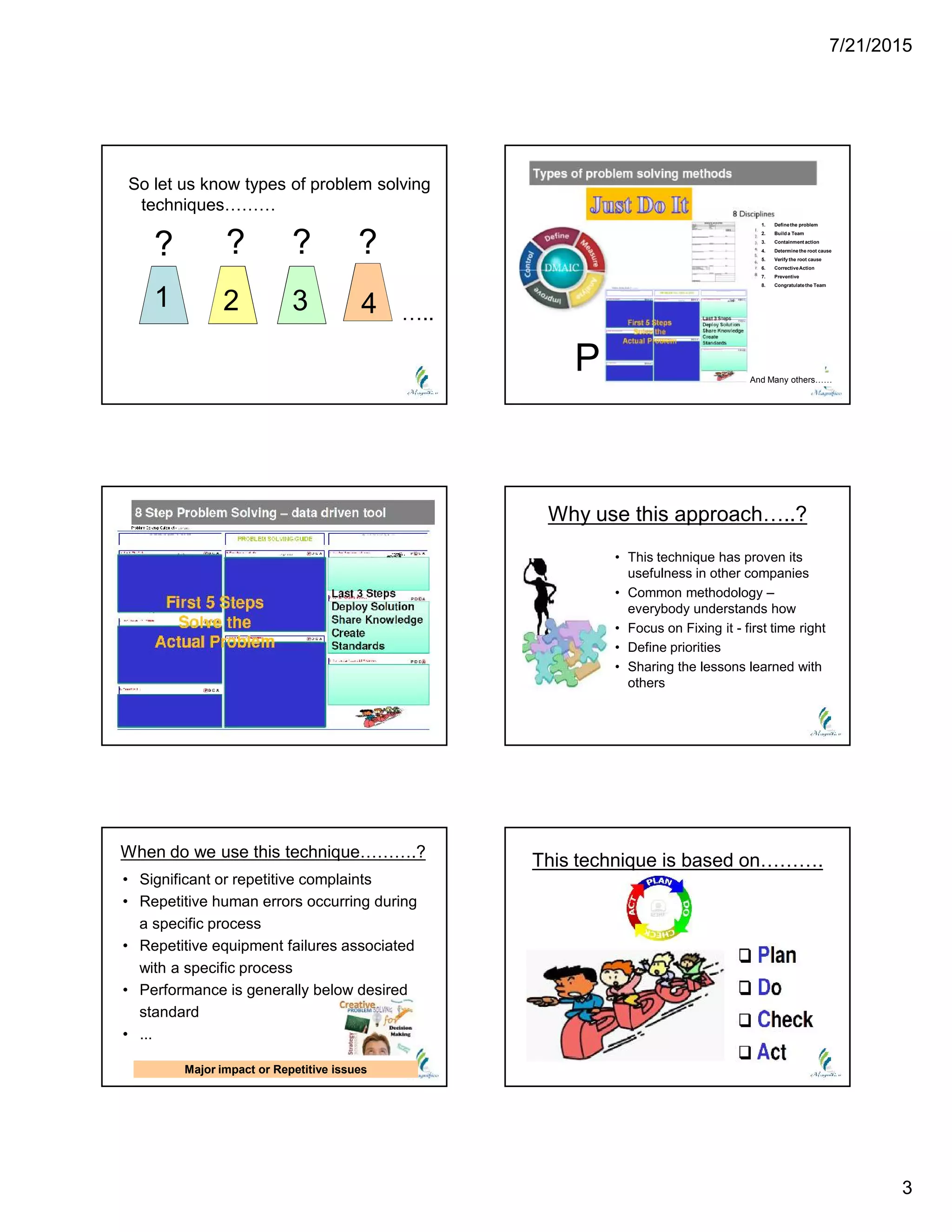7/21/2015
3
So let us know types of problem solving
techniques………
? ? ? ?
1 2 3 4 …..
1. Definethe problem
2. Build a Team
3. Containment action
4. Determinethe root cause
5. Verify the root cause
6. CorrectiveAction
7. Preventive
8. Congratulatethe Team
And Many others……
P
Why use this approach…..?
• This technique has proven its
usefulness in other companies
• Common methodology –
everybody understands how
• Focus on Fixing it - first time right
• Define priorities
• Sharing the lessons learned with
others
When do we use this technique……….?
• Significant or repetitive complaints
• Repetitive human errors occurring during
a specific process
• Repetitive equipment failures associated
with a specific process
• Performance is generally below desired
standard
• ...
Major impact or Repetitive issues
This technique is based on……….
 
