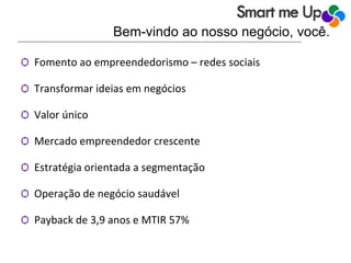Bem-vindo ao nosso negócio, você.
Ѻ Fomento ao empreendedorismo – redes sociais
Ѻ Transformar ideias em negócios
Ѻ Valor único
Ѻ Mercado empreendedor crescente
Ѻ Estratégia orientada a segmentação
Ѻ Operação de negócio saudável
Ѻ Payback de 3,9 anos e MTIR 57%
 