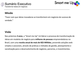 Sumário Executivo
Transformar ideias em negócios
Missão
“Fazer com que ideias inovadoras se transformem em negócios de sucesso de
verdade.”
Visão
Nos próximos 3 anos, a “Smart me Up” irá liderar o processo de transformação de
ideias em modelos de negócio para milhares de pessoas empreendedoras no
Brasil, com uma receita anual de mais de R$5 Milhões, provendo soluções web
simples e acessíveis, através de práticas e métodos de gestão, planejamento e
socialização para o desenvolvimento de negócios, parcerias, e investimentos.
 