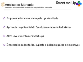 Análise de Mercado
Existência de oportunidade no mercado empreendedor crescente
Ѻ Empreendedor é motivado pela oportunidade
Ѻ Aproveitar o potencial do Brasil para empreendedorismo
Ѻ Altos investimentos em Start-ups
Ѻ É necessário capacitação, suporte e potencialização de iniciativas
 