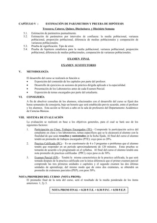 CAPÍTULO V : ESTIMACIÓN DE PARÁMETROS Y PRUEBA DE HIPÓTESIS
Treceava, Catorce, Quince, Dieciseisava y Diecisiete Semana
5.1. Estimación de parámetros puntualmente.
5.2. Estimación de parámetros por intervalos de confianza: la media poblacional, varianza
poblacional, proporción poblacional, diferencia de medias poblacionales y comparación de
varianzas poblacionales.
5.3. Prueba de significación. Tipo de error.
5.4. Prueba de hipótesis estadística para la media poblacional, varianza poblacional, proporción
poblacional, diferencia de medias poblacionales, comparación de varianzas poblacionales.
EXAMEN FINAL
EXAMEN SUSTITUTORIO
V. METODOLOGÍA
El desarrollo del curso se realizará en función a:
• Exposición del contenido de los capítulos por parte del profesor.
• Desarrollo de ejercicios en sesiones de práctica dirigida aplicado a la especialidad.
• Presentación de los Laboratorios antes de cada Examen Parcial.
• Exposición de temas encargados por parte del estudiante.
VI. CONSEJERÍA
A fin de absolver consultas de los alumnos, relacionados con el desarrollo del curso se fijará dos
horas semanales de consejería, bajo un horario que será establecido previo acuerdo, entre el profesor
y los alumnos. Esta acción se llevará a cabo en la sala de profesores del Departamento Académico
de Ciencias Básicas.
VIII. SISTEMA DE EVALUACIÓN
La evaluación se realizará en base a los objetivos generales, para el cual se hará uso de los
siguientes factores:
1. Participación en Clase, Trabajos Encargados (TE).- Comprende la participación activa del
estudiante en clase y los laboratorios, temas específicos que se le alcanzará al alumno con la
finalidad de que sean resueltos y sustentados en la fecha fijada. Al final del curso el alumno
tendrá un promedio de trabajos encargados (PTE); cuyo peso es 20%.
2. Practica Calificada (PC).- Es un cuestionario de 4 o 5 preguntas o problemas que el alumno
tendrá que responder en un periodo aproximadamente de 120 minutos. Estas pruebas se
tomarán de acuerdo a lo programado en el syllabus. Al final del curso el alumno tendrá una
nota promedio de practicas calificadas (PPC); cuyo peso es de 30%.
3. Examen Parcial (EP).- Tendrá la misma característica de la practica calificada, la que será
tomada después de la practica calificada con la única diferencia que el primer examen parcial
comprende las tres primeras unidades o capítulos y el segundo examen las dos últimas
unidades de aprendizaje, del mismo modo que de estos dos exámenes, se obtendrá un
promedio de exámenes parciales (PEP), con peso 50%.
NOTA PROMEDIO DEL CURSO (NOTA PROM):
El promedio final de la nota del curso, será el resultado de la media ponderada de los ítems
anteriores: 1, 2y 3.
NOTA PROM FINAL = 0.20 P.T.E. + 0.30 P.P.C. + 0.50 P.E.P.
 