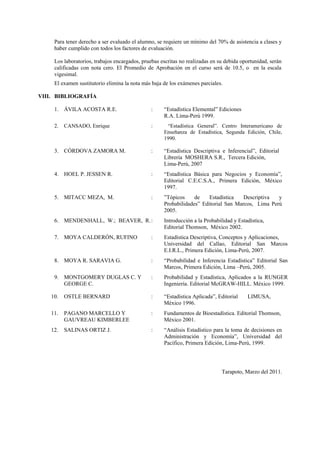 Para tener derecho a ser evaluado el alumno, se requiere un mínimo del 70% de asistencia a clases y
haber cumplido con todos los factores de evaluación.
Los laboratorios, trabajos encargados, pruebas escritas no realizadas en su debida oportunidad, serán
calificadas con nota cero. El Promedio de Aprobación en el curso será de 10.5, o en la escala
vigesimal.
El examen sustitutorio elimina la nota más baja de los exámenes parciales.
VIII. BIBLIOGRAFÍA
1. ÁVILA ACOSTA R.E. : “Estadística Elemental” Ediciones
R.A. Lima-Perú 1999.
2. CANSADO, Enrique : “Estadística General”. Centro Interamericano de
Enseñanza de Estadística, Segunda Edición, Chile,
1990.
3. CÓRDOVA ZAMORA M. : “Estadística Descriptiva e Inferencial”, Editorial
Librería MOSHERA S.R., Tercera Edición,
Lima-Perú, 2007
4. HOEL P. JESSEN R. : “Estadística Básica para Negocios y Economía”,
Editorial C.E.C.S.A., Primera Edición, México
1997.
5. MITACC MEZA, M. : ”Tópicos de Estadística Descriptiva y
Probabilidades” Editorial San Marcos, Lima Perú
2005.
6. MENDENHALL, W.; BEAVER, R.: Introducción a la Probabilidad y Estadística,
Editorial Thomson, México 2002.
7. MOYA CALDERÓN, RUFINO : Estadística Descriptiva, Conceptos y Aplicaciones,
Universidad del Callao, Editorial San Marcos
E.I.R.L., Primera Edición, Lima-Perú, 2007.
8. MOYA R. SARAVIA G. : “Probabilidad e Inferencia Estadística” Editorial San
Marcos, Primera Edición, Lima –Perú, 2005.
9. MONTGOMERY DUGLAS C. Y : Probabilidad y Estadística, Aplicados a la RUNGER
GEORGE C. Ingeniería. Editorial McGRAW-HILL. México 1999.
10. OSTLE BERNARD : “Estadística Aplicada”, Editorial LIMUSA,
México 1996.
11. PAGANO MARCELLO Y : Fundamentos de Bioestadística. Editorial Thomson,
GAUVREAU KIMBERLEE México 2001.
12. SALINAS ORTIZ J. : “Análisis Estadístico para la toma de decisiones en
Administración y Economía”, Universidad del
Pacífico, Primera Edición, Lima-Perú, 1999.
Tarapoto, Marzo del 2011.
 