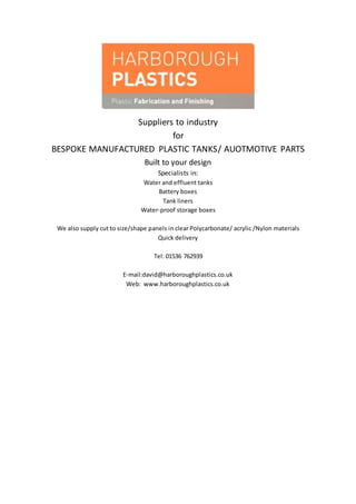 Suppliers to industry
for
BESPOKE MANUFACTURED PLASTIC TANKS/ AUOTMOTIVE PARTS
Built to your design
Specialists in:
Water and effluent tanks
Battery boxes
Tank liners
Water-proof storage boxes
We also supply cut to size/shape panels in clear Polycarbonate/ acrylic /Nylon materials
Quick delivery
Tel: 01536 762939
E-mail:david@harboroughplastics.co.uk
Web: www.harboroughplastics.co.uk
 