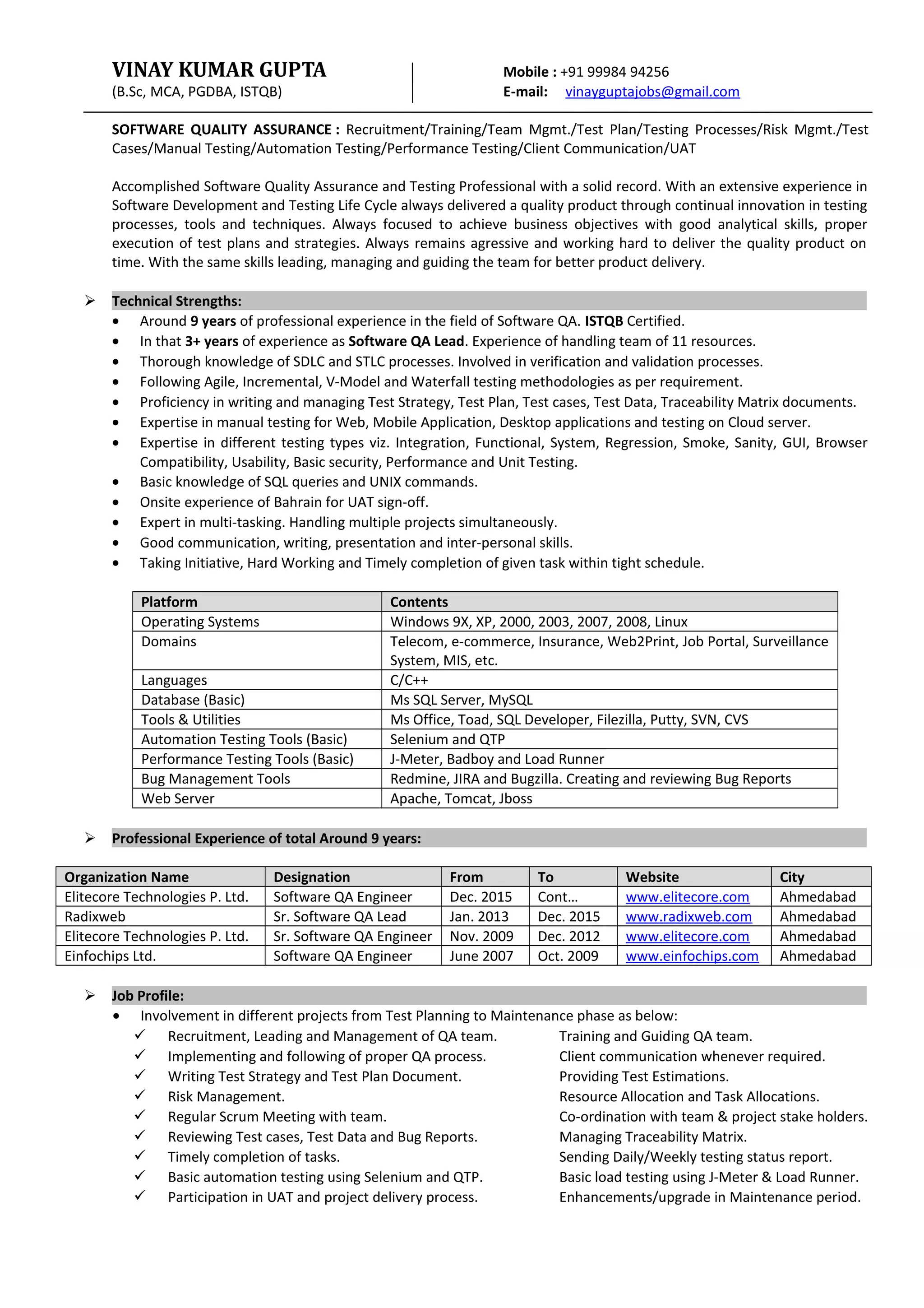 VINAY KUMAR GUPTA Mobile : +91 99984 94256
(B.Sc, MCA, PGDBA, ISTQB) E-mail: vinayguptajobs@gmail.com
SOFTWARE QUALITY ASSURANCE : Recruitment/Training/Team Mgmt./Test Plan/Testing Processes/Risk Mgmt./Test
Cases/Manual Testing/Automation Testing/Performance Testing/Client Communication/UAT
Accomplished Software Quality Assurance and Testing Professional with a solid record. With an extensive experience in
Software Development and Testing Life Cycle always delivered a quality product through continual innovation in testing
processes, tools and techniques. Always focused to achieve business objectives with good analytical skills, proper
execution of test plans and strategies. Always remains agressive and working hard to deliver the quality product on
time. With the same skills leading, managing and guiding the team for better product delivery.
 Technical Strengths:
• Around 9 years of professional experience in the field of Software QA. ISTQB Certified.
• In that 3+ years of experience as Software QA Lead. Experience of handling team of 11 resources.
• Thorough knowledge of SDLC and STLC processes. Involved in verification and validation processes.
• Following Agile, Incremental, V-Model and Waterfall testing methodologies as per requirement.
• Proficiency in writing and managing Test Strategy, Test Plan, Test cases, Test Data, Traceability Matrix documents.
• Expertise in manual testing for Web, Mobile Application, Desktop applications and testing on Cloud server.
• Expertise in different testing types viz. Integration, Functional, System, Regression, Smoke, Sanity, GUI, Browser
Compatibility, Usability, Basic security, Performance and Unit Testing.
• Basic knowledge of SQL queries and UNIX commands.
• Onsite experience of Bahrain for UAT sign-off.
• Expert in multi-tasking. Handling multiple projects simultaneously.
• Good communication, writing, presentation and inter-personal skills.
• Taking Initiative, Hard Working and Timely completion of given task within tight schedule.
Platform Contents
Operating Systems Windows 9X, XP, 2000, 2003, 2007, 2008, Linux
Domains Telecom, e-commerce, Insurance, Web2Print, Job Portal, Surveillance
System, MIS, etc.
Languages C/C++
Database (Basic) Ms SQL Server, MySQL
Tools & Utilities Ms Office, Toad, SQL Developer, Filezilla, Putty, SVN, CVS
Automation Testing Tools (Basic) Selenium and QTP
Performance Testing Tools (Basic) J-Meter, Badboy and Load Runner
Bug Management Tools Redmine, JIRA and Bugzilla. Creating and reviewing Bug Reports
Web Server Apache, Tomcat, Jboss
 Professional Experience of total Around 9 years:
Organization Name Designation From To Website City
Elitecore Technologies P. Ltd. Software QA Engineer Dec. 2015 Cont… www.elitecore.com Ahmedabad
Radixweb Sr. Software QA Lead Jan. 2013 Dec. 2015 www.radixweb.com Ahmedabad
Elitecore Technologies P. Ltd. Sr. Software QA Engineer Nov. 2009 Dec. 2012 www.elitecore.com Ahmedabad
Einfochips Ltd. Software QA Engineer June 2007 Oct. 2009 www.einfochips.com Ahmedabad
 Job Profile:
• Involvement in different projects from Test Planning to Maintenance phase as below:
 Recruitment, Leading and Management of QA team. Training and Guiding QA team.
 Implementing and following of proper QA process. Client communication whenever required.
 Writing Test Strategy and Test Plan Document. Providing Test Estimations.
 Risk Management. Resource Allocation and Task Allocations.
 Regular Scrum Meeting with team. Co-ordination with team & project stake holders.
 Reviewing Test cases, Test Data and Bug Reports. Managing Traceability Matrix.
 Timely completion of tasks. Sending Daily/Weekly testing status report.
 Basic automation testing using Selenium and QTP. Basic load testing using J-Meter & Load Runner.
 Participation in UAT and project delivery process. Enhancements/upgrade in Maintenance period.
 