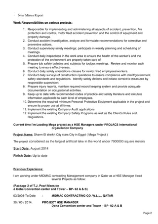  Near Misses Report
Work Responsibilities on various projects:
1. Responsible for implementing and administering all aspects of accident, prevention, fire
protection and control, motor fleet accident prevention and the control of equipment and
property damage.
2. Conduct accident investigation, analyze and formulate recommendations for corrective and
preventive actions.
3. Conduct supervisory safety meetings; participate in weekly planning and scheduling of
meetings.
4. Conduct daily inspections in the work area to ensure the health of the worker’s and the
protection of the environment are properly taken care of
5. Prepare job safety bulletins and subjects for toolbox meetings. Review and monitor such
meeting to ensure effectiveness.
6. Conduct daily safety orientations classes for newly hired employees/workers.
7. Conduct daily surveys of construction operations to ensure compliance with client/government
safety standards and regulations. Identify safety defects and initiate corrective measures by
responsible supervision.
8. Prepare injury reports, maintain required record keeping system and provide adequate
documentation on occupational activities.
9. Keep up to date with recommended codes of practice and safety literature and circulate
information applicable to each level of employees.
10. Determine the required minimum Personal Protective Equipment applicable in the project and
ensure its proper use at all times.
11. Implement the existing Company Audit applications
12. Implement the existing Company Safety Programs as well as the Client’s Rules and
Regulations.
Current time I’m Leading Mega project as a HSE Managers under PROJACS international
organization Company
Project Name: Sharm El sheikh City stars City in Egypt ( Mega Project )
The project considered as the largest artificial lake in the world under 7000000 square meters
Start Date: August 2014
Finish Date: Up to date
Previous Experience:
I am working under MIDMAC contracting Management company in Qatar as a HSE Manager I lead
several Projects as follow:
(Package 2 of T.J. Pearl Mansion
& Doha Convention center and Tower – BP- 02 A & B)
03/2008-To Date : MIDMAC CONTRACTING CO. W.L.L., QATAR
30 / 03 / 2014: PROJECT HSE MANAGER
Doha Convention center and Tower – BP- 02 A & B
Page 2
 