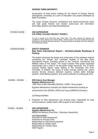 GEORGE TOWN UNIVERSITY
Construction of three storey building for the School of Foreign Service
(Georgetown University) as a part of Education City project developed by
Qatar Foundation.
The scope includes structural, architectural and electro-mechanical works
with high grade finishes and modern audio-visual and information
technology systems and external landscaping.
07/2008-10/2008 : HSE SUPERVISOR
CULTURAL VILLAGE PROJECT PHASE II
The site is located at the West Bay Area, Doha, Qatar. The works comprise the takeover and
completion of works relating to the Cultural Village – Phase II project. The scope includes all structural,
architectural, and electromechanical elements, including extensive landscaping and stone cladding to
the Amphitheatre building.
03/2008-06/2008 : SAFETY ENGINEER
New Doha International Airport – Airside/Landside Roadways &
Parking
The project comprises the design and construction of the roadways network
connecting the “Airside” and “Landside” facilities of the New Doha
International Airport, providing access to the Terminal, Commercial and
Midfield areas of the airport. The scope includes three grade separated
interchanges and a total of 19 box-girder bridge structures, five of which
crossing shallow lagoon water leading to the Passenger and Emiri
Terminals. In addition, the scope of works includes parking lots, airport
security fencing, intrusion detection systems, surface water drainage
systems, street lighting systems, and culvert protection to existing gas lines.
03/2005 – 02/2008 : HSE District Area Manager
Egyptian Maintenance Co.
LNG Plant at New Damietta( SEGAS) / UGDC / Ha,py project
Egyptian Maintenance Company are Global maintenance working as
subcontractor from SEGAS, UGDC and Ha,py (GABCOU) Company
Job Responsibilities:
• Presenter for Risk Assessment and Process Units, responsible for daily
training sessions, weekly report, HSE program & site inspection.
10/2002 – 02/2005 : HSE SUPERVISOR
Egyptian Maintenance Co.
MIDOR Oil Refinery (Free Zone – Elamerya- Alexandria)
Job Responsibility :
Presenter for Risk Assessment
Presenter for Process Units
Responsible for daily training sessions
Responsible for weekly report
Responsible for monthly report
HSE Program
Page 4
 