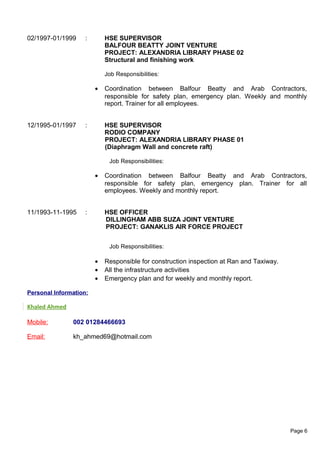 02/1997-01/1999 : HSE SUPERVISOR
BALFOUR BEATTY JOINT VENTURE
PROJECT: ALEXANDRIA LIBRARY PHASE 02
Structural and finishing work
Job Responsibilities:
• Coordination between Balfour Beatty and Arab Contractors,
responsible for safety plan, emergency plan. Weekly and monthly
report. Trainer for all employees.
12/1995-01/1997 : HSE SUPERVISOR
RODIO COMPANY
PROJECT: ALEXANDRIA LIBRARY PHASE 01
(Diaphragm Wall and concrete raft)
Job Responsibilities:
• Coordination between Balfour Beatty and Arab Contractors,
responsible for safety plan, emergency plan. Trainer for all
employees. Weekly and monthly report.
11/1993-11-1995 : HSE OFFICER
DILLINGHAM ABB SUZA JOINT VENTURE
PROJECT: GANAKLIS AIR FORCE PROJECT
Job Responsibilities:
• Responsible for construction inspection at Ran and Taxiway.
• All the infrastructure activities
• Emergency plan and for weekly and monthly report.
Personal Information:
Khaled Ahmed
Mobile: 002 01284466693
Email: kh_ahmed69@hotmail.com
Page 6
 