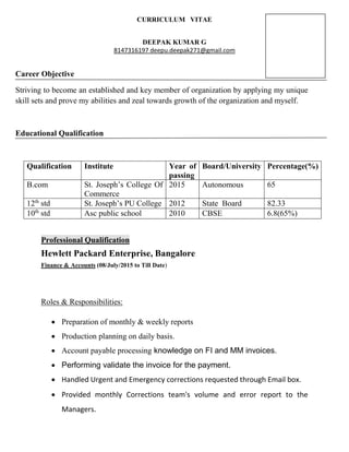 CURRICULUM VITAE
DEEPAK KUMAR G
8147316197 deepu.deepak271@gmail.com
Career Objective
Striving to become an established and key member of organization by applying my unique
skill sets and prove my abilities and zeal towards growth of the organization and myself.
Educational Qualification
Qualification Institute Year of
passing
Board/University Percentage(%)
B.com St. Joseph’s College Of
Commerce
2015 Autonomous 65
12th
std St. Joseph’s PU College 2012 State Board 82.33
10th
std Asc public school 2010 CBSE 6.8(65%)
Professional Qualification
Hewlett Packard Enterprise, Bangalore
Finance & Accounts (08/July/2015 to Till Date)
Roles & Responsibilities:
• Preparation of monthly & weekly reports
• Production planning on daily basis.
• Account payable processing knowledge on FI and MM invoices.
• Performing validate the invoice for the payment.
• Handled Urgent and Emergency corrections requested through Email box.
• Provided monthly Corrections team's volume and error report to the
Managers.
 