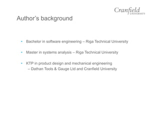 Author’s background
•  Bachelor in software engineering – Riga Technical University
•  Master in systems analysis – Riga Technical University
•  KTP in product design and mechanical engineering
– Dathan Tools & Gauge Ltd and Cranfield University
 