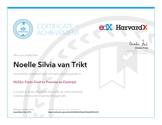 Beneficial Professor of Law
Harvard Law School
Charles Fried
VERIFIED CERTIFICATE Verify the authenticity of this certificate at
CERTIFICATE
ACHIEVEMENT
of
VERIFIED
ID
This is to certify that
Noelle Silvia van Trikt
successfully completed and received a passing grade in
HLS2x: From Trust to Promise to Contract
a course of study offered by HarvardX, an online learning
initiative of Harvard University through edX.
Issued March 6th, 2015 https://verify.edx.org/cert/ba25526858c24faab74dda400496c921
 