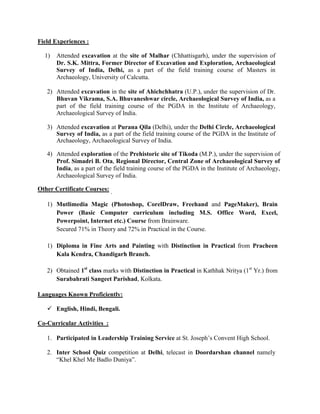Field Experiences :
1) Attended excavation at the site of Malhar (Chhattisgarh), under the supervision of
Dr. S.K. Mittra, Former Director of Excavation and Exploration, Archaeological
Survey of India, Delhi, as a part of the field training course of Masters in
Archaeology, University of Calcutta.
2) Attended excavation in the site of Ahichchhatra (U.P.), under the supervision of Dr.
Bhuvan Vikrama, S.A. Bhuvaneshwar circle, Archaeological Survey of India, as a
part of the field training course of the PGDA in the Institute of Archaeology,
Archaeological Survey of India.
3) Attended excavation at Purana Qila (Delhi), under the Delhi Circle, Archaeological
Survey of India, as a part of the field training course of the PGDA in the Institute of
Archaeology, Archaeological Survey of India.
4) Attended exploration of the Prehistoric site of Tikoda (M.P.), under the supervision of
Prof. Simadri B. Ota, Regional Director, Central Zone of Archaeological Survey of
India, as a part of the field training course of the PGDA in the Institute of Archaeology,
Archaeological Survey of India.
Other Certificate Courses:
1) Mutlimedia Magic (Photoshop, CorelDraw, Freehand and PageMaker), Brain
Power (Basic Computer curriculum including M.S. Office Word, Excel,
Powerpoint, Internet etc.) Course from Brainware.
Secured 71% in Theory and 72% in Practical in the Course.
1) Diploma in Fine Arts and Painting with Distinction in Practical from Pracheen
Kala Kendra, Chandigarh Branch.
2) Obtained 1st
class marks with Distinction in Practical in Kathhak Nritya (1st
Yr.) from
Surabahrati Sangeet Parishad, Kolkata.
Languages Known Proficiently:
 English, Hindi, Bengali.
Co-Curricular Activities :
1. Participated in Leadership Training Service at St. Joseph’s Convent High School.
2. Inter School Quiz competition at Delhi, telecast in Doordarshan channel namely
“Khel Khel Me Badlo Duniya”.
 