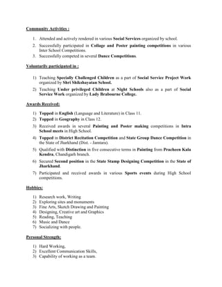 Community Activities :
1. Attended and actively rendered in various Social Services organized by school.
2. Successfully participated in Collage and Poster painting competitions in various
Inter School Competitions.
3. Successfully competed in several Dance Competitions.
Voluntarily participated in :
1) Teaching Specially Challenged Children as a part of Social Service Project Work
organized by Shri Shikshayatan School.
2) Teaching Under privileged Children at Night Schools also as a part of Social
Service Work organized by Lady Brabourne College.
Awards Received:
1) Topped in English (Language and Literature) in Class 11.
2) Topped in Geography in Class 12.
3) Received awards in several Painting and Poster making competitions in Intra
School meets in High School.
4) Topped in District Recitation Competition and State Group Dance Competition in
the State of Jharkhand (Dist. - Jamtara).
5) Qualified with Distinction in five consecutive terms in Painting from Pracheen Kala
Kendra, Chandigarh branch.
6) Secured Second position in the State Stamp Designing Competition in the State of
Jharkhand.
7) Participated and received awards in various Sports events during High School
competitions.
Hobbies:
1) Research work, Writing
2) Exploring sites and monuments
3) Fine Arts, Sketch Drawing and Painting
4) Designing, Creative art and Graphics
5) Reading, Teaching
6) Music and Dance
7) Socializing with people.
Personal Strength:
1) Hard Working,
2) Excellent Communication Skills,
3) Capability of working as a team.
 
