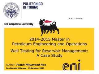 eni Ss.p.aA.
upstream &
technical
services
2014-2015 Master in
Petroleum Engineering and Operations
Well Testing for Reservoir Management:
A Case Study
Author: Pratik Nityanand Rao
San Donato Milanese 15 October 2015
 