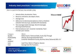 www.unicomlearning.com
Industry best practices / recommendations
UNICOM Presents
India Agile Week-2014
Here is a quick list that you may consider using:
• Velocity Ratio, Acceleration Ratio
• Resource Utilization, Burndown charts
• Average Cost
• Adherence to doneness/acceptance criteria, checklists
(checklist item burnup), standards (PCI Standards)
• Test coverage (Code Coverage, Branch Coverage),
Running tested features
• Rule Compliance (wrt. Customer standards), Team
member peer reviews
Category Metric
Quality Defect Count, Technical Debt, Faults-Slip-Through
Predictability Velocity, Running Automated Tests
Value Customer Satisfaction Survey, Business Value Delivered (ROI, EV
analysis)
Lean Lead Time, Work In Progress, Queues
Cost Average Cost Per Functions
 