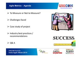 www.unicomlearning.com
Agile Metrics - Agenda
UNICOM Presents
India Agile Week-2014
To Measure or Not to Measure?
Challenges faced
Case study of project
Industry best practices /
recommendations
Q& A
 