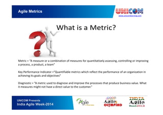 www.unicomlearning.com
Agile Metrics
UNICOM Presents
India Agile Week-2014
Metric = “A measure or a combination of measures for quantitatively assessing, controlling or improving
a process, a product, a team”
Key Performance Indicator =“Quantifiable metrics which reflect the performance of an organization in
achieving its goals and objectives”
Diagnostic = “A metric used to diagnose and improve the processes that produce business value. What
it measures might not have a direct value to the customer.”
 