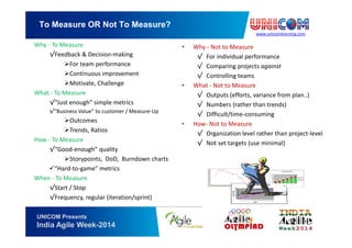 www.unicomlearning.com
To Measure OR Not To Measure?
UNICOM Presents
India Agile Week-2014
Why - To Measure
√Feedback & Decision-making
For team performance
Continuous improvement
Motivate, Challenge
What - To Measure
√“Just enough” simple metrics
√“Business Value” to customer / Measure-Up
Outcomes
Trends, Ratios
How - To Measure
√“Good-enough” quality
Storypoints, DoD, Burndown charts
“Hard-to-game” metrics
When - To Measure
√Start / Stop
√Frequency, regular (iteration/sprint)
• Why - Not to Measure
√ For individual performance
√ Comparing projects against
√ Controlling teams
• What - Not to Measure
√ Outputs (efforts, variance from plan..)
√ Numbers (rather than trends)
√ Difficult/time-consuming
• How- Not to Measure
√ Organization level rather than project-level
√ Not set targets (use minimal)
 