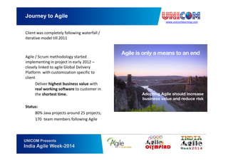 www.unicomlearning.com
Journey to Agile
UNICOM Presents
India Agile Week-2014
Client was completely following waterfall /
iterative model till 2011
Agile / Scrum methodology started
implementing in project in early 2012 –
closely linked to agile Global Delivery
Platform with customization specific to
client
Deliver highest business value with
real working software to customer in
the shortest time.
Status:
80% Java projects around 25 projects,
170 team members following Agile
 