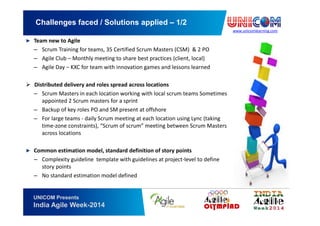 www.unicomlearning.com
Challenges faced / Solutions applied – 1/2
UNICOM Presents
India Agile Week-2014
▶ Team new to Agile
– Scrum Training for teams, 35 Certified Scrum Masters (CSM) & 2 PO
– Agile Club – Monthly meeting to share best practices (client, local)
– Agile Day – KXC for team with innovation games and lessons learned
Distributed delivery and roles spread across locations
– Scrum Masters in each location working with local scrum teams Sometimes
appointed 2 Scrum masters for a sprint
– Backup of key roles PO and SM present at offshore
– For large teams - daily Scrum meeting at each location using Lync (taking
time-zone constraints), “Scrum of scrum” meeting between Scrum Masters
across locations
▶ Common estimation model, standard definition of story points
– Complexity guideline template with guidelines at project-level to define
story points
– No standard estimation model defined
 