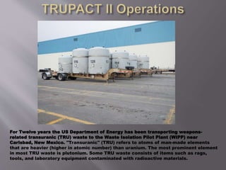 For Twelve years the US Department of Energy has been transporting weapons-
related transuranic (TRU) waste to the Waste Isolation Pilot Plant (WIPP) near
Carlsbad, New Mexico. "Transuranic" (TRU) refers to atoms of man-made elements
that are heavier (higher in atomic number) than uranium. The most prominent element
in most TRU waste is plutonium. Some TRU waste consists of items such as rags,
tools, and laboratory equipment contaminated with radioactive materials.
 