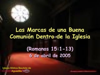 Las Marcas de una Buena
      Comunión Dentro de la Iglesia

                       (Romanos 15:1-13)
                         6 de abril de 2005

Iglesia Bíblica Bautista de
         Aguadilla
 
